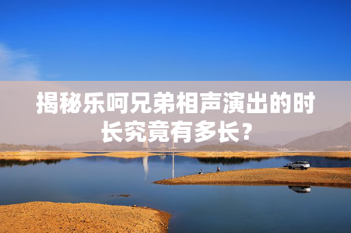 揭秘乐呵兄弟相声演出的时长究竟有多长？