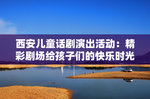 西安儿童话剧演出活动：精彩剧场给孩子们的快乐时光-第1张图片-票100