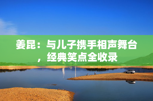 姜昆：与儿子携手相声舞台，经典笑点全收录