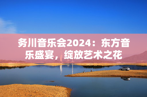 务川音乐会2024：东方音乐盛宴，绽放艺术之花-第1张图片-票100