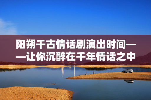 阳朔千古情话剧演出时间——让你沉醉在千年情话之中-第1张图片-票100