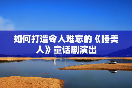 如何打造令人难忘的《睡美人》童话剧演出-第1张图片-票100