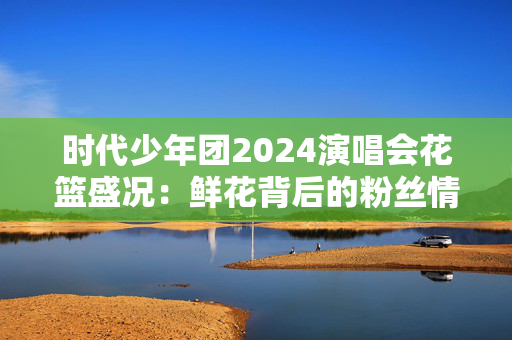 时代少年团2024演唱会花篮盛况：鲜花背后的粉丝情怀-第1张图片-票100