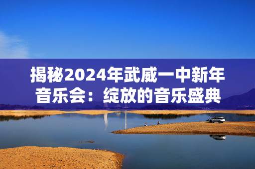 揭秘2024年武威一中新年音乐会：绽放的音乐盛典-第1张图片-票100