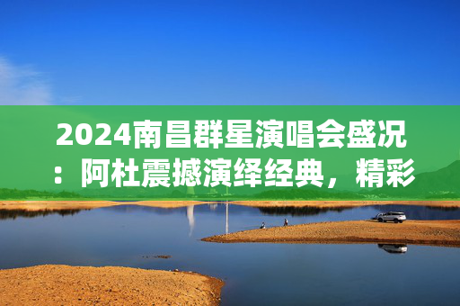 2024南昌群星演唱会盛况：阿杜震撼演绎经典，精彩瞬间回顾-第1张图片-票100