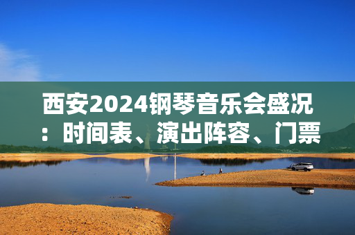 西安2024钢琴音乐会盛况：时间表、演出阵容、门票信息一网打尽-第1张图片-票100