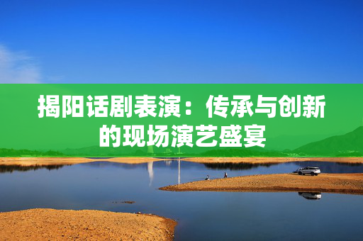 揭阳话剧表演：传承与创新的现场演艺盛宴-第1张图片-票100