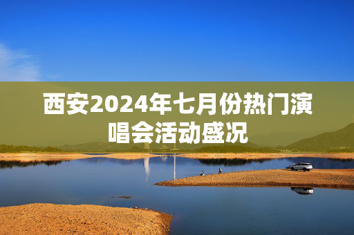 西安2024年七月份热门演唱会活动盛况-第1张图片-票100