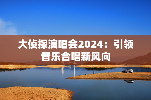 大侦探演唱会2024：引领音乐合唱新风向-第1张图片-票100