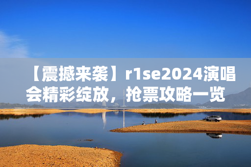 【震撼来袭】r1se2024演唱会精彩绽放，抢票攻略一览-第1张图片-票100