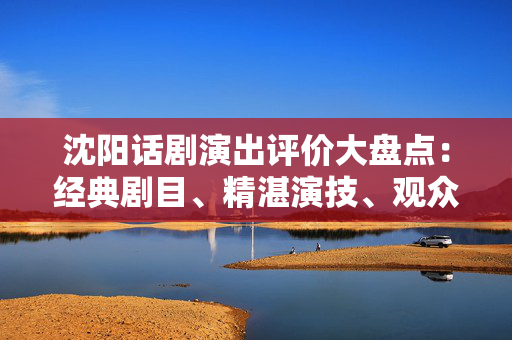 沈阳话剧演出评价大盘点：经典剧目、精湛演技、观众口碑-第1张图片-票100