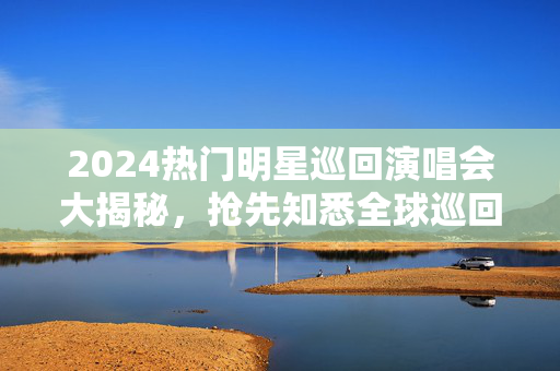 2024热门明星巡回演唱会大揭秘，抢先知悉全球巡回时间表和精彩演出-第1张图片-票100