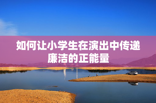 如何让小学生在演出中传递廉洁的正能量