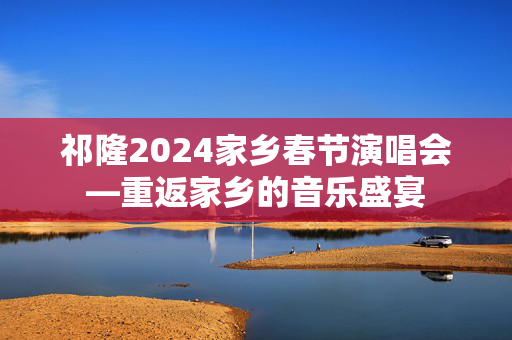 祁隆2024家乡春节演唱会—重返家乡的音乐盛宴-第1张图片-票100