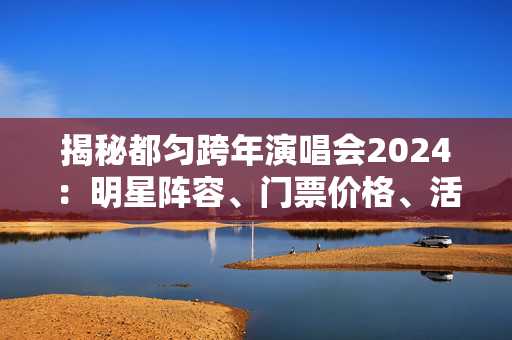 揭秘都匀跨年演唱会2024：明星阵容、门票价格、活动安排一网打尽-第1张图片-票100