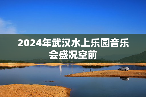 2024年武汉水上乐园音乐会盛况空前-第1张图片-票100