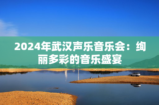 2024年武汉声乐音乐会：绚丽多彩的音乐盛宴-第1张图片-票100
