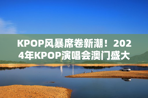 KPOP风暴席卷新潮！2024年KPOP演唱会澳门盛大开唱-第1张图片-票100