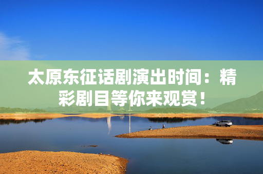 太原东征话剧演出时间：精彩剧目等你来观赏！-第1张图片-票100