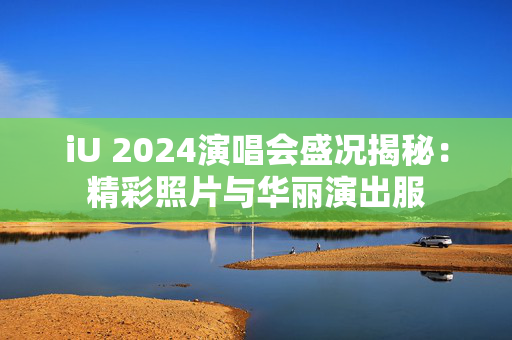 iU 2024演唱会盛况揭秘：精彩照片与华丽演出服-第1张图片-票100