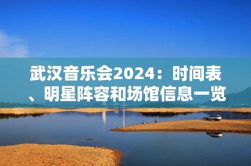 武汉音乐会2024：时间表、明星阵容和场馆信息一览-第1张图片-票100