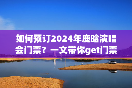 如何预订2024年鹿晗演唱会门票？一文带你get门票预订攻略-第1张图片-票100