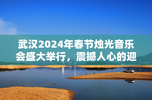 武汉2024年春节烛光音乐会盛大举行，震撼人心的迎新活动！-第1张图片-票100