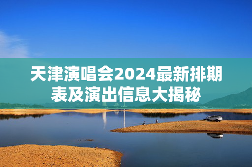 天津演唱会2024最新排期表及演出信息大揭秘-第1张图片-票100