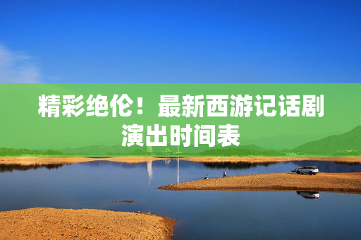 精彩绝伦！最新西游记话剧演出时间表-第1张图片-票100
