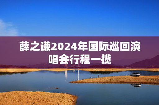 薛之谦2024年国际巡回演唱会行程一揽-第1张图片-票100
