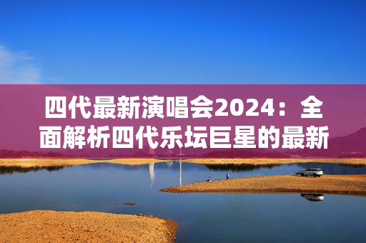 四代最新演唱会2024：全面解析四代乐坛巨星的最新巡回演唱会-第1张图片-票100
