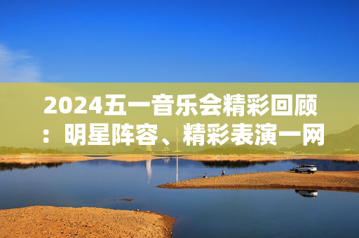 2024五一音乐会精彩回顾：明星阵容、精彩表演一网打尽-第1张图片-票100