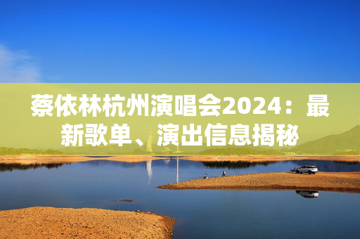 蔡依林杭州演唱会2024：最新歌单、演出信息揭秘-第1张图片-票100