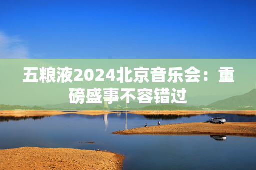 五粮液2024北京音乐会：重磅盛事不容错过-第1张图片-票100