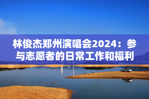 林俊杰郑州演唱会2024：参与志愿者的日常工作和福利待遇-第1张图片-票100