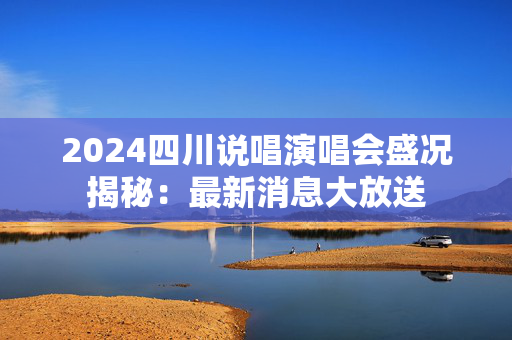 2024四川说唱演唱会盛况揭秘：最新消息大放送-第1张图片-票100