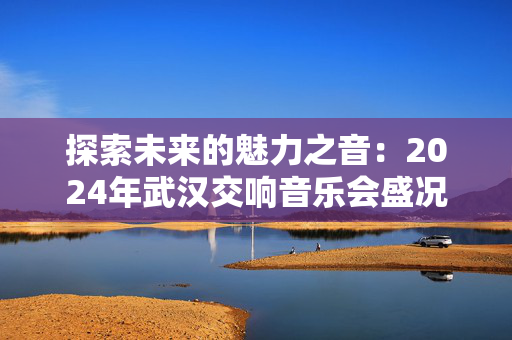 探索未来的魅力之音：2024年武汉交响音乐会盛况-第1张图片-票100