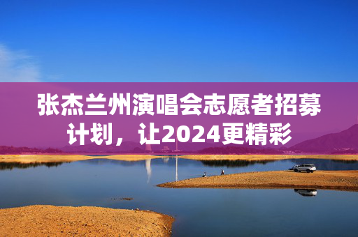 张杰兰州演唱会志愿者招募计划，让2024更精彩-第1张图片-票100