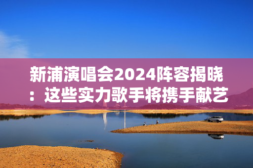 新浦演唱会2024阵容揭晓：这些实力歌手将携手献艺-第1张图片-票100