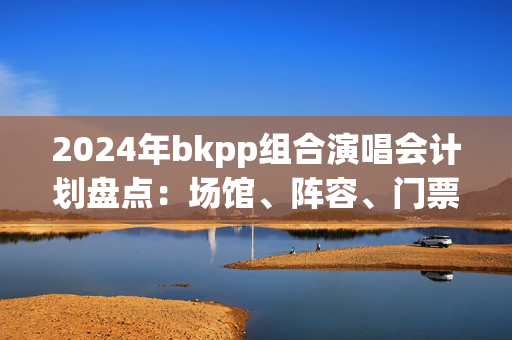 2024年bkpp组合演唱会计划盘点：场馆、阵容、门票和精彩表演预告-第1张图片-票100