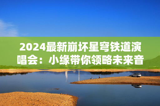 2024最新崩坏星穹铁道演唱会：小缘带你领略未来音乐盛宴-第1张图片-票100