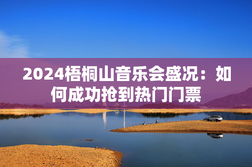 2024梧桐山音乐会盛况：如何成功抢到热门门票-第1张图片-票100