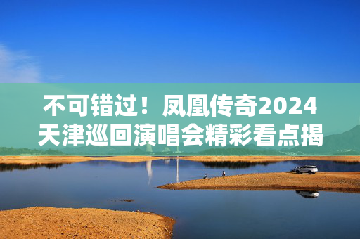 不可错过！凤凰传奇2024天津巡回演唱会精彩看点揭秘-第1张图片-票100