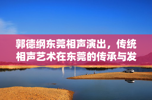 郭德纲东莞相声演出，传统相声艺术在东莞的传承与发展