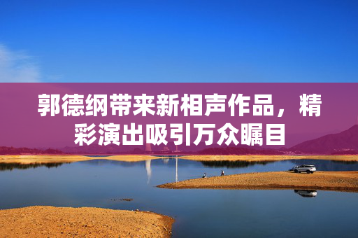 郭德纲带来新相声作品，精彩演出吸引万众瞩目