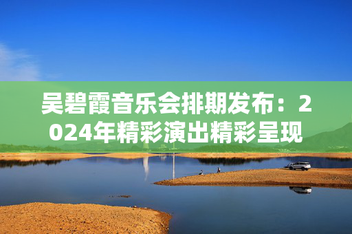 吴碧霞音乐会排期发布：2024年精彩演出精彩呈现-第1张图片-票100