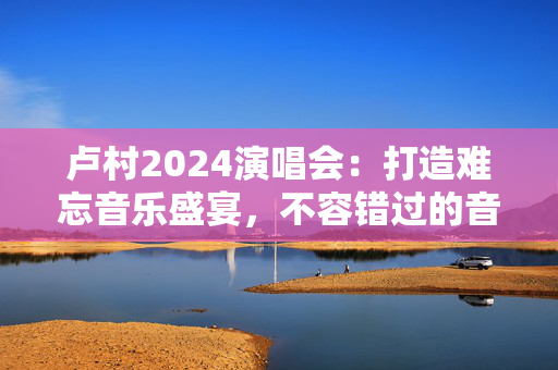 卢村2024演唱会：打造难忘音乐盛宴，不容错过的音乐盛事-第1张图片-票100