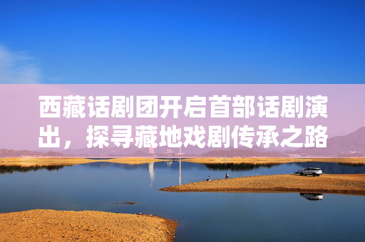西藏话剧团开启首部话剧演出，探寻藏地戏剧传承之路-第1张图片-票100