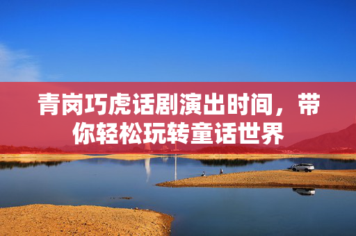 青岗巧虎话剧演出时间，带你轻松玩转童话世界-第1张图片-票100