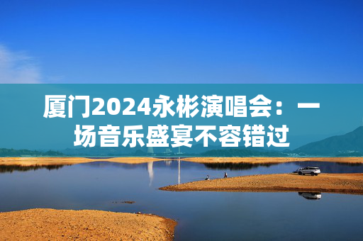 厦门2024永彬演唱会：一场音乐盛宴不容错过-第1张图片-票100